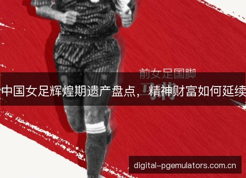 中国女足辉煌期遗产盘点，精神财富如何延续